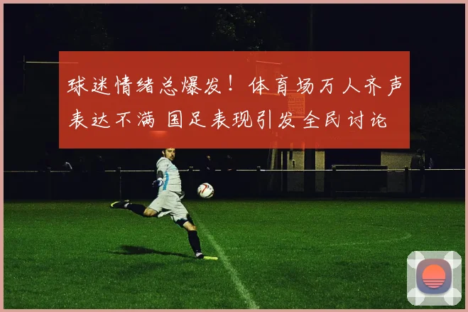 球迷情绪总爆发！体育场万人齐声表达不满 国足表现引发全民讨论