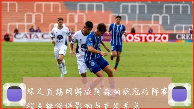 绿足直播网解读阿森纳欧冠对阵赛程关键伤停影响与首发看点