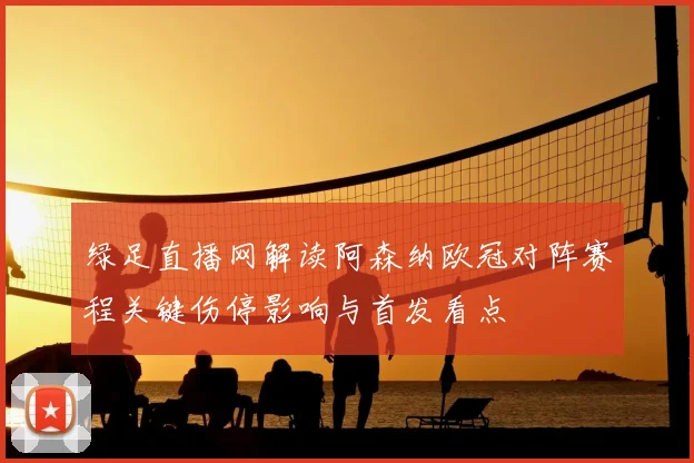 绿足直播网解读阿森纳欧冠对阵赛程关键伤停影响与首发看点